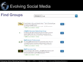 Evolving Social Media
Find Groups

32
Enterprise Online Marketing Solutions < SEO > < PPC > < Social Media > < On-Line Marketing Solutions >

 