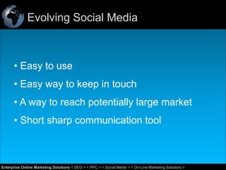 Evolving Social Media

• Easy to use
• Easy way to keep in touch
• A way to reach potentially large market
• Short sharp communication tool

37
Enterprise Online Marketing Solutions < SEO > < PPC > < Social Media > < On-Line Marketing Solutions >

 