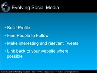 Evolving Social Media

• Build Profile
• Find People to Follow
• Make interesting and relevant Tweets
• Link back to your website where
possible

38
Enterprise Online Marketing Solutions < SEO > < PPC > < Social Media > < On-Line Marketing Solutions >

 