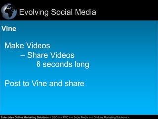 Evolving Social Media
Vine

Make Videos
– Share Videos
6 seconds long
Post to Vine and share

40
Enterprise Online Marketing Solutions < SEO > < PPC > < Social Media > < On-Line Marketing Solutions >

 