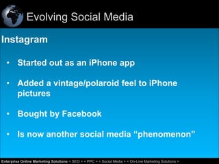 Evolving Social Media
Instagram
• Started out as an iPhone app
• Added a vintage/polaroid feel to iPhone
pictures
• Bought by Facebook
• Is now another social media “phenomenon”
43
Enterprise Online Marketing Solutions < SEO > < PPC > < Social Media > < On-Line Marketing Solutions >

 