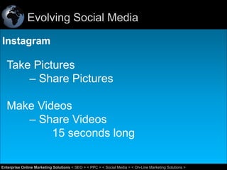 Evolving Social Media
Instagram

Take Pictures
– Share Pictures
Make Videos
– Share Videos
15 seconds long
44
Enterprise Online Marketing Solutions < SEO > < PPC > < Social Media > < On-Line Marketing Solutions >

 