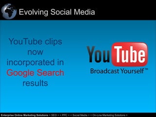 Evolving Social Media

YouTube clips
now
incorporated in
Google Search
results

53
Enterprise Online Marketing Solutions < SEO > < PPC > < Social Media > < On-Line Marketing Solutions >

 