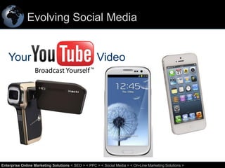 Evolving Social Media

Your

Video

57
Enterprise Online Marketing Solutions < SEO > < PPC > < Social Media > < On-Line Marketing Solutions >

 