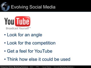 Evolving Social Media

• Look for an angle
• Look for the competition

• Get a feel for YouTube
• Think how else it could be used
58
Enterprise Online Marketing Solutions < SEO > < PPC > < Social Media > < On-Line Marketing Solutions >

 