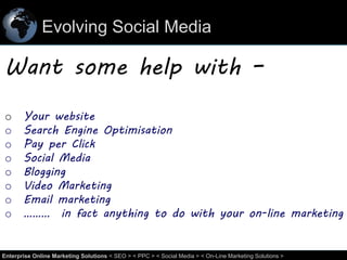 Evolving Social Media

Want some help with –
o
o
o
o
o
o
o
o

Your website
Search Engine Optimisation
Pay per Click
Social Media
Blogging
Video Marketing
Email marketing
……… in fact anything to do with your on-line marketing

62
Enterprise Online Marketing Solutions < SEO > < PPC > < Social Media > < On-Line Marketing Solutions >

 