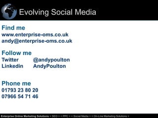 Evolving Social Media
Find me
www.enterprise-oms.co.uk
andy@enterprise-oms.co.uk

Follow me
Twitter
Linkedin

@andypoulton
AndyPoulton

Phone me
01793 23 80 20
07966 54 71 46

63
Enterprise Online Marketing Solutions < SEO > < PPC > < Social Media > < On-Line Marketing Solutions >

 