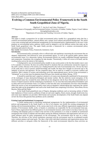 Research on Humanities and Social Sciences
ISSN 2222-1719 (Paper) ISSN 2222
Vol.3, No.5, 2013
Evolving a Common Environmental Policy Framework in the South
South Geopolitical Zone of Nigeria.
Okpiliya F. I
1&2&3
Department of Geography and Environmental Science, University of Calabar, Calabar, Nigeria. E
3
Department of Curriculum and Teaching, University of Calabar. Nigeria
Abstract
This paper is simply a proposition for an ideal environmental policy tenable for a geographical entity that has a
common environmental problem, cultural affinity and a unique socio
x-rays some existing legal and institutional arrangements for
proposes an environmental policy pathway which could be adopted to suit the different entities that make up the
South South geopolitical zone. The paper finally provides a framework for a common env
awareness and control in the area.
Key words: Environment, Policy, Framework, Institution, Cycle.
Introduction
Environmental policy essentially refers to official rules and regulations concerning the environment that are
adopted, implemented, and enforced by some governmental agency, as well as the general public opinion about
environmental issues. In a democratic setting, environmental policies are usually established through negotiations
and compromise. Sometimes, this wrangling
resulting policy serves the interest of the majority.
A background to any environmental policy tenable in any society points to the fact that modern man is seen
to be a paradox of extremes. He does not confine himself to situations that can continuously warrant his surgeon on
the earth’s surface. Because of his actions, he is finding himself in the web of environmental crisis. All over the faces
of the earth man is seen to possess u
indignity of poverty and ignorance. He has conquered space, but on earth he is unable to overcome conflicts and
inequities. Man’s mastery of science and technology gives him unprece
“threatened” as at no time since his planetary home first gave him warmth and shelter (Strong. 1972).
It should be noted that man’s capacity to destroy is of course most dramatically manifested in his possession
of the techniques of mass destruction
environmental issues has revealed the more subtle but no less dangerous risk he faces from the uncontrolled use or
misuse of natural resources and the technologies of production. It is an issue that transcends political boundaries such
as states and Local Government Areas. It is suffice to state here that since environmental crisis have trans
effects the success of any environmental pol
states that make up the geographical zone such as the South South zone comprising Cross River, Akwa
Bayelsa, Delta and Edo States.
In the South South geopolitical zone o
land, depletions of forest reserves, pollution of land, air and water supplies, flood, erosion, drought, biodiversity loss
and ozone layer depletion are prevalent. Both human and economi
on how the forces that generate these problems can be controlled.
Existing Legal and Institutional Arrangement
A useful starting point in discussing institutional arrangements for the implementation of enviro
policies and programmes in the South South is to first of all examine very briefly the existing arrangements for
dealing with environmental problems. At the various state levels in the zone, different organizations ranging from the
ministry of Environment, health, works, to boards or committees are responsible for the environmental clean
Each of these organizations has different goals in its environmental missions, and it seems to me that at least one way
of dealing with disparate goals as evid
arrangement that would co-ordinate and inter
zonal reference point for policy programmes on the env
Therefore, the activities of the various institutions concerned with the environment must be co
some common purpose and zonal goals. The idea is that while individual institutions and org
different activities or sub-goals within the framework of the zonal environmental objectives these activities are
Research on Humanities and Social Sciences
1719 (Paper) ISSN 2222-2863 (Online)
55
Evolving a Common Environmental Policy Framework in the South
South Geopolitical Zone of Nigeria.
Okpiliya F. I1
, Atu Joy.E and Ushie, Christiana A2
Department of Geography and Environmental Science, University of Calabar, Calabar, Nigeria. E
fetiongokpiliya@yahoo.com
Department of Curriculum and Teaching, University of Calabar. Nigeria
n for an ideal environmental policy tenable for a geographical entity that has a
common environmental problem, cultural affinity and a unique socio-cultural and political background. The article
rays some existing legal and institutional arrangements for environmental policy implementation in the area. It also
proposes an environmental policy pathway which could be adopted to suit the different entities that make up the
South South geopolitical zone. The paper finally provides a framework for a common env
Environment, Policy, Framework, Institution, Cycle.
Environmental policy essentially refers to official rules and regulations concerning the environment that are
implemented, and enforced by some governmental agency, as well as the general public opinion about
environmental issues. In a democratic setting, environmental policies are usually established through negotiations
and compromise. Sometimes, this wrangling can take decades. Theoretically, it allow all voices to be heard, and the
resulting policy serves the interest of the majority.
A background to any environmental policy tenable in any society points to the fact that modern man is seen
extremes. He does not confine himself to situations that can continuously warrant his surgeon on
the earth’s surface. Because of his actions, he is finding himself in the web of environmental crisis. All over the faces
of the earth man is seen to possess untold knowledge and wealth, but these have brought no universal end to the
indignity of poverty and ignorance. He has conquered space, but on earth he is unable to overcome conflicts and
inequities. Man’s mastery of science and technology gives him unprecedented power, but his living environment is
“threatened” as at no time since his planetary home first gave him warmth and shelter (Strong. 1972).
It should be noted that man’s capacity to destroy is of course most dramatically manifested in his possession
of the techniques of mass destruction-biological and nuclear warfare. But the relatively recent emergence of the
environmental issues has revealed the more subtle but no less dangerous risk he faces from the uncontrolled use or
and the technologies of production. It is an issue that transcends political boundaries such
as states and Local Government Areas. It is suffice to state here that since environmental crisis have trans
effects the success of any environmental policy must wear an integrative outlook-taking into cognizance the various
states that make up the geographical zone such as the South South zone comprising Cross River, Akwa
In the South South geopolitical zone of Nigeria, damaging conditions such as increasing salinity of fertile
land, depletions of forest reserves, pollution of land, air and water supplies, flood, erosion, drought, biodiversity loss
and ozone layer depletion are prevalent. Both human and economic developments of the South South zone depend
on how the forces that generate these problems can be controlled.
Existing Legal and Institutional Arrangement
A useful starting point in discussing institutional arrangements for the implementation of enviro
policies and programmes in the South South is to first of all examine very briefly the existing arrangements for
dealing with environmental problems. At the various state levels in the zone, different organizations ranging from the
ronment, health, works, to boards or committees are responsible for the environmental clean
Each of these organizations has different goals in its environmental missions, and it seems to me that at least one way
of dealing with disparate goals as evident in the activities of the institutions is to create or establish an institutional
ordinate and inter-phase among the different institutions and organizations and serve as a
zonal reference point for policy programmes on the environment. The environment must be seen as a whole.
Therefore, the activities of the various institutions concerned with the environment must be co
some common purpose and zonal goals. The idea is that while individual institutions and org
goals within the framework of the zonal environmental objectives these activities are
www.iiste.org
Evolving a Common Environmental Policy Framework in the South
South Geopolitical Zone of Nigeria.
Department of Geography and Environmental Science, University of Calabar, Calabar, Nigeria. E-mail Address:
Department of Curriculum and Teaching, University of Calabar. Nigeria
n for an ideal environmental policy tenable for a geographical entity that has a
cultural and political background. The article
environmental policy implementation in the area. It also
proposes an environmental policy pathway which could be adopted to suit the different entities that make up the
South South geopolitical zone. The paper finally provides a framework for a common environmental policy
Environmental policy essentially refers to official rules and regulations concerning the environment that are
implemented, and enforced by some governmental agency, as well as the general public opinion about
environmental issues. In a democratic setting, environmental policies are usually established through negotiations
can take decades. Theoretically, it allow all voices to be heard, and the
A background to any environmental policy tenable in any society points to the fact that modern man is seen
extremes. He does not confine himself to situations that can continuously warrant his surgeon on
the earth’s surface. Because of his actions, he is finding himself in the web of environmental crisis. All over the faces
ntold knowledge and wealth, but these have brought no universal end to the
indignity of poverty and ignorance. He has conquered space, but on earth he is unable to overcome conflicts and
dented power, but his living environment is
“threatened” as at no time since his planetary home first gave him warmth and shelter (Strong. 1972).
It should be noted that man’s capacity to destroy is of course most dramatically manifested in his possession
biological and nuclear warfare. But the relatively recent emergence of the
environmental issues has revealed the more subtle but no less dangerous risk he faces from the uncontrolled use or
and the technologies of production. It is an issue that transcends political boundaries such
as states and Local Government Areas. It is suffice to state here that since environmental crisis have trans-boundary
taking into cognizance the various
states that make up the geographical zone such as the South South zone comprising Cross River, Akwa-Ibom, Rivers,
f Nigeria, damaging conditions such as increasing salinity of fertile
land, depletions of forest reserves, pollution of land, air and water supplies, flood, erosion, drought, biodiversity loss
c developments of the South South zone depend
A useful starting point in discussing institutional arrangements for the implementation of environmental
policies and programmes in the South South is to first of all examine very briefly the existing arrangements for
dealing with environmental problems. At the various state levels in the zone, different organizations ranging from the
ronment, health, works, to boards or committees are responsible for the environmental clean-ups.
Each of these organizations has different goals in its environmental missions, and it seems to me that at least one way
ent in the activities of the institutions is to create or establish an institutional
phase among the different institutions and organizations and serve as a
ironment. The environment must be seen as a whole.
Therefore, the activities of the various institutions concerned with the environment must be co-ordinated towards
some common purpose and zonal goals. The idea is that while individual institutions and organizations pursue their
goals within the framework of the zonal environmental objectives these activities are
 
