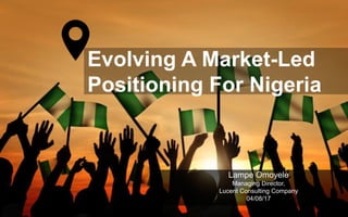 Evolving A Market-Led
Positioning For Nigeria
Lampe Omoyele
Managing Director,
Lucent Consulting Company
04/08/17
 