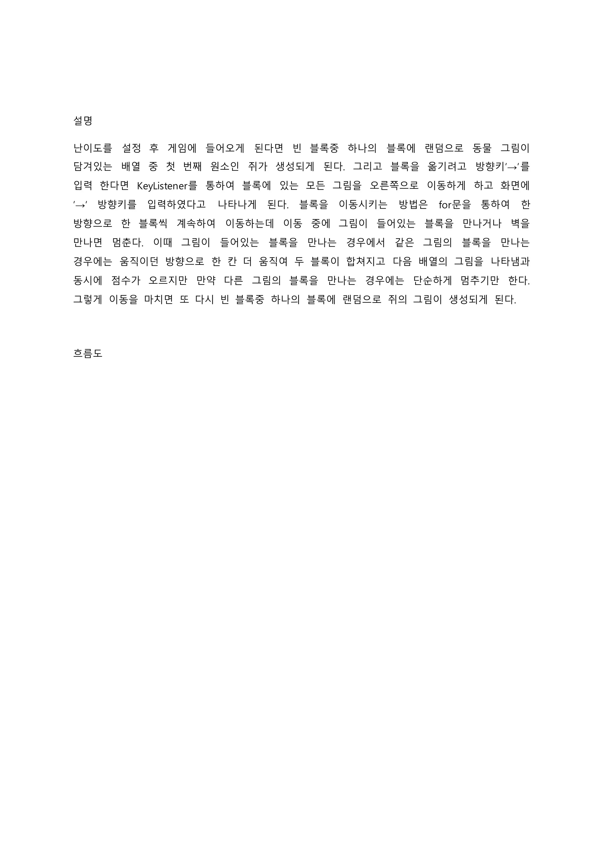 설명
난이도를 설정 후 게임에 들어오게 된다면 빈 블록중 하나의 블록에 랜덤으로 동물 그림이
담겨있는 배열 중 첫 번째 원소인 쥐가 생성되게 된다. 그리고 블록을 옮기려고 방향키’→’를
입력 한다면 KeyListener를 통하여 블록에 있는 모든 그림을 오른쪽으로 이동하게 하고 화면에
’→’ 방향키를 입력하였다고 나타나게 된다. 블록을 이동시키는 방법은 for문을 통하여 한
방향으로 한 블록씩 계속하여 이동하는데 이동 중에 그림이 들어있는 블록을 만나거나 벽을
만나면 멈춘다. 이때 그림이 들어있는 블록을 만나는 경우에서 같은 그림의 블록을 만나는
경우에는 움직이던 방향으로 한 칸 더 움직여 두 블록이 합쳐지고 다음 배열의 그림을 나타냄과
동시에 점수가 오르지만 만약 다른 그림의 블록을 만나는 경우에는 단순하게 멈추기만 한다.
그렇게 이동을 마치면 또 다시 빈 블록중 하나의 블록에 랜덤으로 쥐의 그림이 생성되게 된다.
흐름도
 
