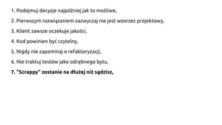 1. Podejmuj decyzje najpóźniej jak to możliwe,
2. Pierwszym rozwiązaniem zazwyczaj nie jest wzorzec projektowy,
3. Klient zawsze oczekuje jakości,
4. Kod powinien być czytelny,
5. Nigdy nie zapominaj o refaktoryzacji,
6. Nie traktuj testów jako odrębnego bytu,
7. "Scrappy" zostanie na dłużej niż sądzisz,
 