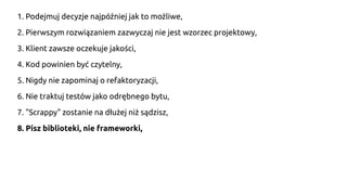 1. Podejmuj decyzje najpóźniej jak to możliwe,
2. Pierwszym rozwiązaniem zazwyczaj nie jest wzorzec projektowy,
3. Klient zawsze oczekuje jakości,
4. Kod powinien być czytelny,
5. Nigdy nie zapominaj o refaktoryzacji,
6. Nie traktuj testów jako odrębnego bytu,
7. "Scrappy" zostanie na dłużej niż sądzisz,
8. Pisz biblioteki, nie frameworki,
 
