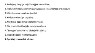 1. Podejmuj decyzje najpóźniej jak to możliwe,
2. Pierwszym rozwiązaniem zazwyczaj nie jest wzorzec projektowy,
3. Klient zawsze oczekuje jakości,
4. Kod powinien być czytelny,
5. Nigdy nie zapominaj o refaktoryzacji,
6. Nie traktuj testów jako odrębnego bytu,
7. "Scrappy" zostanie na dłużej niż sądzisz,
8. Pisz biblioteki, nie frameworki,
9. Spróbuj zrozumieć biznes,
 