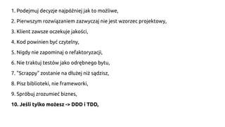 1. Podejmuj decyzje najpóźniej jak to możliwe,
2. Pierwszym rozwiązaniem zazwyczaj nie jest wzorzec projektowy,
3. Klient zawsze oczekuje jakości,
4. Kod powinien być czytelny,
5. Nigdy nie zapominaj o refaktoryzacji,
6. Nie traktuj testów jako odrębnego bytu,
7. "Scrappy" zostanie na dłużej niż sądzisz,
8. Pisz biblioteki, nie frameworki,
9. Spróbuj zrozumieć biznes,
10. Jeśli tylko możesz -> DDD i TDD,
 