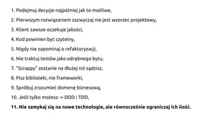 1. Podejmuj decyzje najpóźniej jak to możliwe,
2. Pierwszym rozwiązaniem zazwyczaj nie jest wzorzec projektowy,
3. Klient zawsze oczekuje jakości,
4. Kod powinien być czytelny,
5. Nigdy nie zapominaj o refaktoryzacji,
6. Nie traktuj testów jako odrębnego bytu,
7. "Scrappy" zostanie na dłużej niż sądzisz,
8. Pisz biblioteki, nie frameworki,
9. Spróbuj zrozumieć domenę biznesową,
10. Jeśli tylko możesz -> DDD i TDD,
11. Nie zamykaj się na nowe technologie, ale równocześnie ograniczaj ich ilość.
 