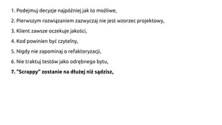 1. Podejmuj decyzje najpóźniej jak to możliwe,
2. Pierwszym rozwiązaniem zazwyczaj nie jest wzorzec projektowy,
3. Klient zawsze oczekuje jakości,
4. Kod powinien być czytelny,
5. Nigdy nie zapominaj o refaktoryzacji,
6. Nie traktuj testów jako odrębnego bytu,
7. "Scrappy" zostanie na dłużej niż sądzisz,
 