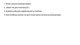 1. Klient zawsze oczekuje jakości,
2. Jakość nie jest wartością 0:1,
3. Podejmuj decyzje najpóźniej jak to możliwe,
4. Kod źródłowy testów nie jest mniej ważny od kodu produkcyjnego!
 
