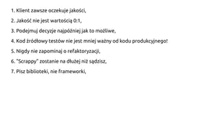 1. Klient zawsze oczekuje jakości,
2. Jakość nie jest wartością 0:1,
3. Podejmuj decyzje najpóźniej jak to możliwe,
4. Kod źródłowy testów nie jest mniej ważny od kodu produkcyjnego!
5. Nigdy nie zapominaj o refaktoryzacji,
6. "Scrappy" zostanie na dłużej niż sądzisz,
7. Pisz biblioteki, nie frameworki,
 
