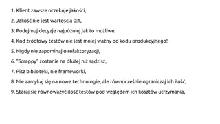 1. Klient zawsze oczekuje jakości,
2. Jakość nie jest wartością 0:1,
3. Podejmuj decyzje najpóźniej jak to możliwe,
4. Kod źródłowy testów nie jest mniej ważny od kodu produkcyjnego!
5. Nigdy nie zapominaj o refaktoryzacji,
6. "Scrappy" zostanie na dłużej niż sądzisz,
7. Pisz biblioteki, nie frameworki,
8. Nie zamykaj się na nowe technologie, ale równocześnie ograniczaj ich ilość,
9. Staraj się równoważyć ilość testów pod względem ich kosztów utrzymania,
 