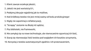 1. Klient zawsze oczekuje jakości,
2. Jakość nie jest wartością 0:1,
3. Podejmuj decyzje najpóźniej jak to możliwe,
4. Kod źródłowy testów nie jest mniej ważny od kodu produkcyjnego!
5. Nigdy nie zapominaj o refaktoryzacji,
6. "Scrappy" zostanie na dłużej niż sądzisz,
7. Pisz biblioteki, nie frameworki,
8. Nie zamykaj się na nowe technologie, ale równocześnie ograniczaj ich ilość,
9. Staraj się równoważyć ilość testów pod względem ich kosztów utrzymania,
10. Korzystaj z testów automatycznych zgodnie z ich przeznaczeniem,
 