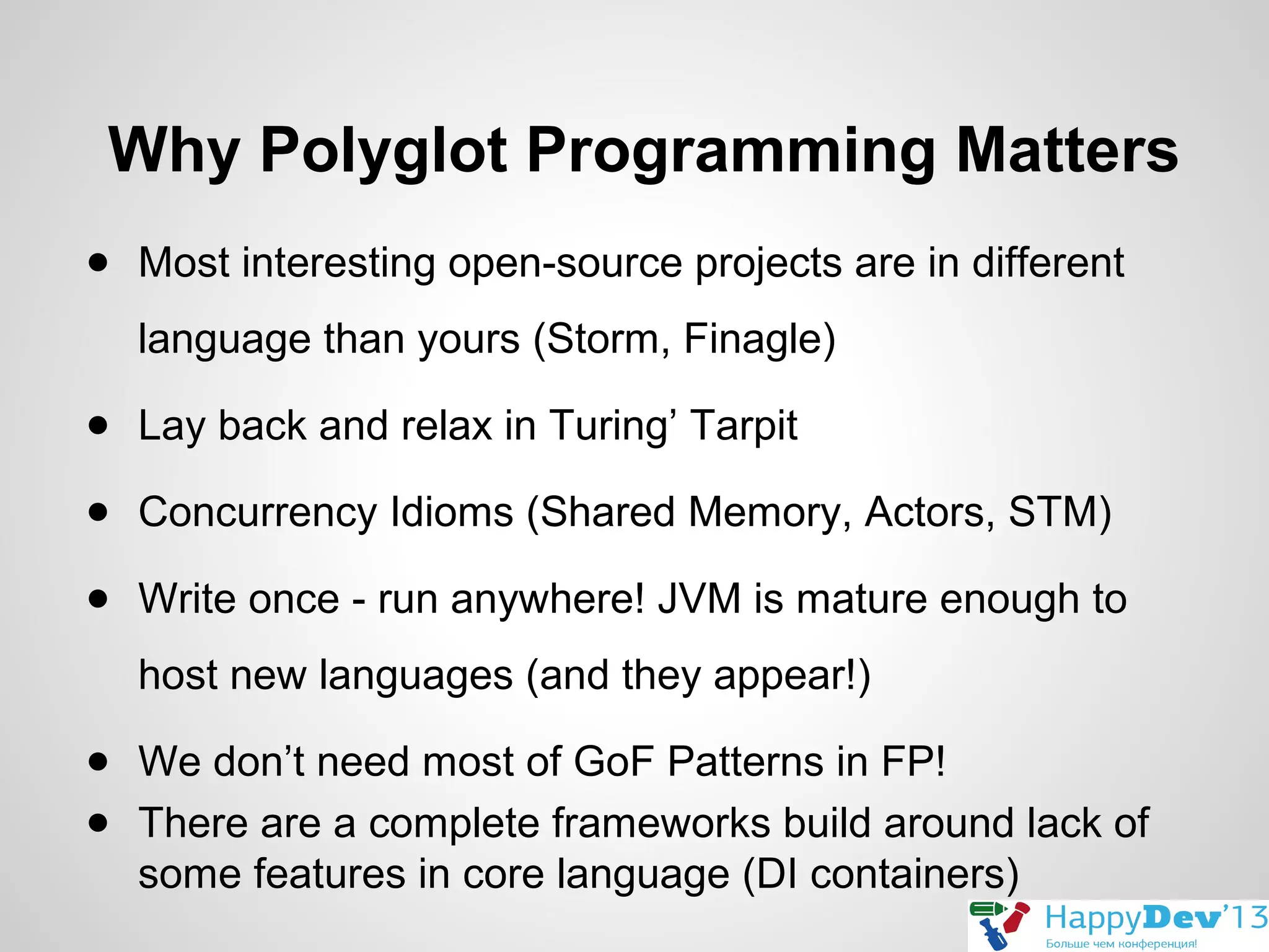 Why Polyglot Programming Matters
● Most interesting open-source projects are in different
language than yours (Storm, Finagle)
● Lay back and relax in Turing’ Tarpit
● Concurrency Idioms (Shared Memory, Actors, STM)
● Write once - run anywhere! JVM is mature enough to
host new languages (and they appear!)
● We don’t need most of GoF Patterns in FP!
● There are a complete frameworks build around lack of
some features in core language (DI containers)

 