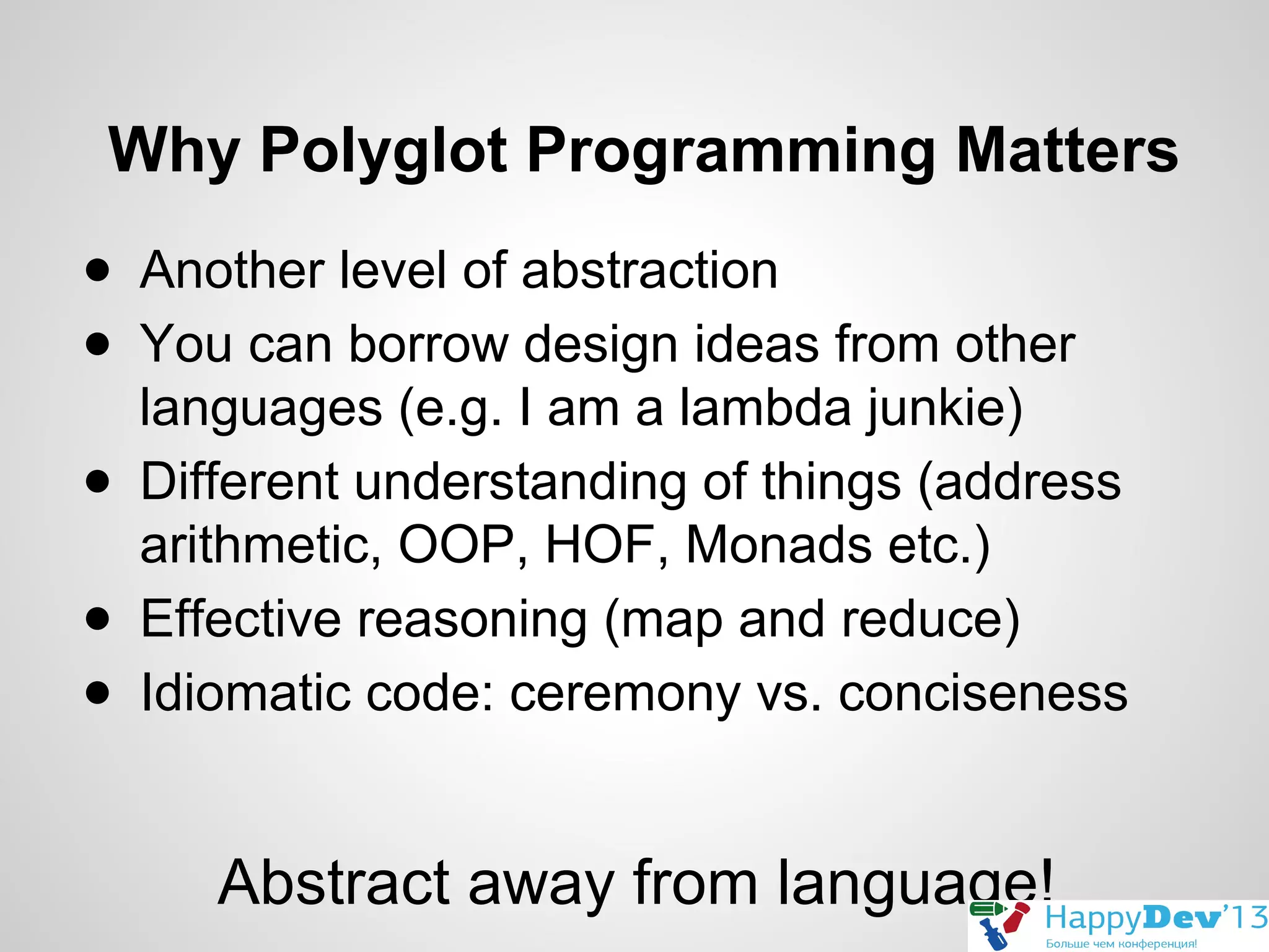 Why Polyglot Programming Matters
● Another level of abstraction
● You can borrow design ideas from other
languages (e.g. I am a lambda junkie)
● Different understanding of things (address
arithmetic, OOP, HOF, Monads etc.)
● Effective reasoning (map and reduce)
● Idiomatic code: ceremony vs. conciseness

Abstract away from language!

 