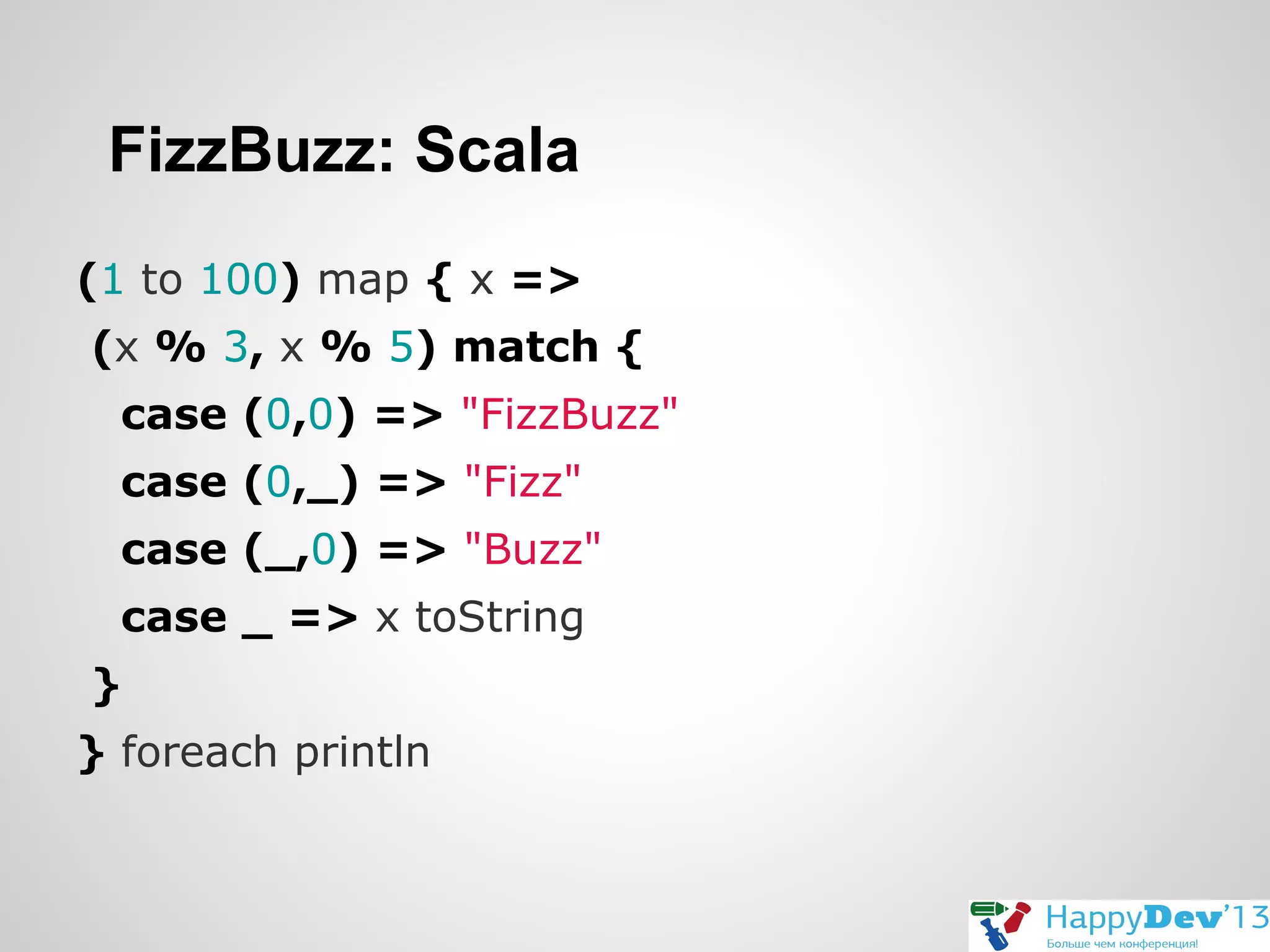 FizzBuzz: Scala
(1 to 100) map { x =>
(x % 3, x % 5) match {
case (0,0) => "FizzBuzz"
case (0,_) => "Fizz"
case (_,0) => "Buzz"
case _ => x toString
}
} foreach println

 
