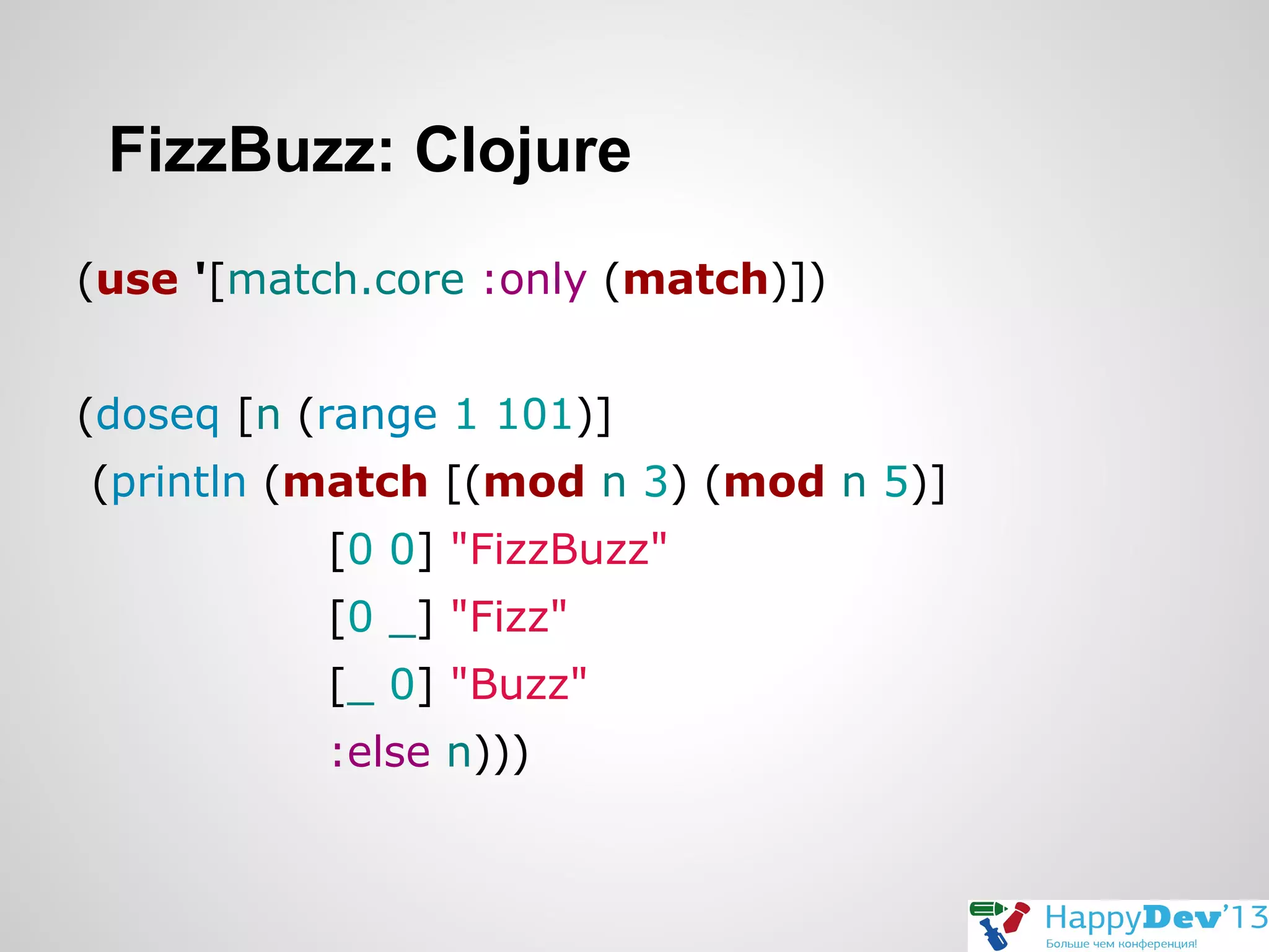 FizzBuzz: Clojure
(use '[match.core :only (match)])
(doseq [n (range 1 101)]
(println (match [(mod n 3) (mod n 5)]
[0 0] "FizzBuzz"
[0 _] "Fizz"
[_ 0] "Buzz"
:else n)))

 