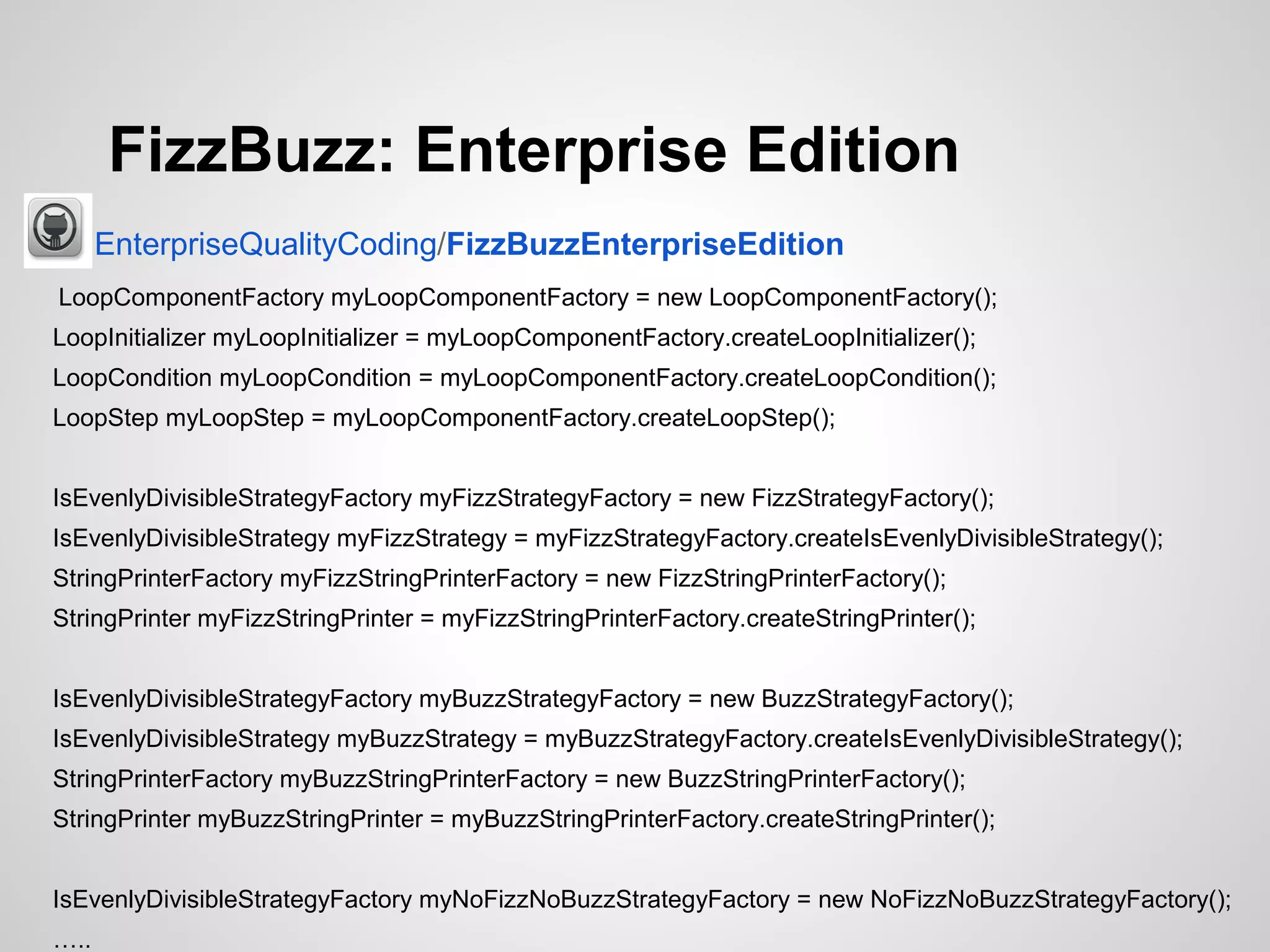 FizzBuzz: Enterprise Edition
EnterpriseQualityCoding/FizzBuzzEnterpriseEdition
LoopComponentFactory myLoopComponentFactory = new LoopComponentFactory();
LoopInitializer myLoopInitializer = myLoopComponentFactory.createLoopInitializer();
LoopCondition myLoopCondition = myLoopComponentFactory.createLoopCondition();
LoopStep myLoopStep = myLoopComponentFactory.createLoopStep();
IsEvenlyDivisibleStrategyFactory myFizzStrategyFactory = new FizzStrategyFactory();
IsEvenlyDivisibleStrategy myFizzStrategy = myFizzStrategyFactory.createIsEvenlyDivisibleStrategy();
StringPrinterFactory myFizzStringPrinterFactory = new FizzStringPrinterFactory();
StringPrinter myFizzStringPrinter = myFizzStringPrinterFactory.createStringPrinter();
IsEvenlyDivisibleStrategyFactory myBuzzStrategyFactory = new BuzzStrategyFactory();
IsEvenlyDivisibleStrategy myBuzzStrategy = myBuzzStrategyFactory.createIsEvenlyDivisibleStrategy();
StringPrinterFactory myBuzzStringPrinterFactory = new BuzzStringPrinterFactory();
StringPrinter myBuzzStringPrinter = myBuzzStringPrinterFactory.createStringPrinter();
IsEvenlyDivisibleStrategyFactory myNoFizzNoBuzzStrategyFactory = new NoFizzNoBuzzStrategyFactory();
…..

 
