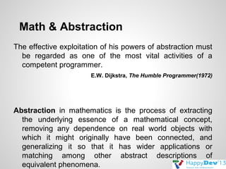 Math & Abstraction
The effective exploitation of his powers of abstraction must
be regarded as one of the most vital activities of a
competent programmer.
E.W. Dijkstra, The Humble Programmer(1972)

Abstraction in mathematics is the process of extracting
the underlying essence of a mathematical concept,
removing any dependence on real world objects with
which it might originally have been connected, and
generalizing it so that it has wider applications or
matching among other abstract descriptions of
equivalent phenomena.

 