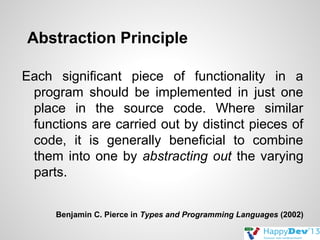 Abstraction Principle
Each significant piece of functionality in a
program should be implemented in just one
place in the source code. Where similar
functions are carried out by distinct pieces of
code, it is generally beneficial to combine
them into one by abstracting out the varying
parts.
Benjamin C. Pierce in Types and Programming Languages (2002)

 