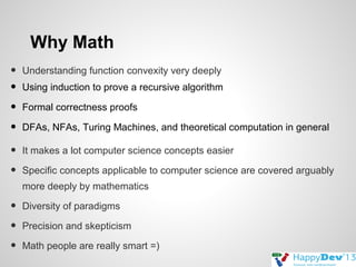 Why Math
•
•
•
•
•
•

Understanding function convexity very deeply
Using induction to prove a recursive algorithm
Formal correctness proofs
DFAs, NFAs, Turing Machines, and theoretical computation in general
It makes a lot computer science concepts easier
Specific concepts applicable to computer science are covered arguably
more deeply by mathematics

•
•
•

Diversity of paradigms
Precision and skepticism
Math people are really smart =)

 
