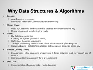 Why Data Structures & Algorithms
●

Queues:
o Any Queueing processes
o Distributed Persistent Queues for Event Processing

•

Bloom filters:

•

•

o Used by Cassandra to check which SSTables mostly contains the key
o Hbase also uses it to optimize the reads
Trees:
o KV Database designing
o Creating file system (S-Tree in HDFS)
o Suffix tree: Genomic sequencing
o Zoology: Maintaining the structures of the entire animal & plant kingdom.
o Social Networks : Establishing relations between users based on some key
B-Trees (Binary Trees):
o
o

•

E-commerce : while accessing unique keys. B-Trees balanced multi-way search tree of
order N.
Searching : Searching quickly for a given element

Skip Lists:
o

Implementation of ordered sets - Redis datastore

 