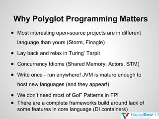 Why Polyglot Programming Matters
● Most interesting open-source projects are in different
language than yours (Storm, Finagle)
● Lay back and relax in Turing’ Tarpit
● Concurrency Idioms (Shared Memory, Actors, STM)
● Write once - run anywhere! JVM is mature enough to
host new languages (and they appear!)
● We don’t need most of GoF Patterns in FP!
● There are a complete frameworks build around lack of
some features in core language (DI containers)

 