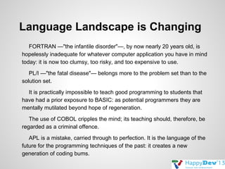 Language Landscape is Changing
FORTRAN —"the infantile disorder"—, by now nearly 20 years old, is
hopelessly inadequate for whatever computer application you have in mind
today: it is now too clumsy, too risky, and too expensive to use.
PL/I —"the fatal disease"— belongs more to the problem set than to the
solution set.
It is practically impossible to teach good programming to students that
have had a prior exposure to BASIC: as potential programmers they are
mentally mutilated beyond hope of regeneration.
The use of COBOL cripples the mind; its teaching should, therefore, be
regarded as a criminal offence.
APL is a mistake, carried through to perfection. It is the language of the
future for the programming techniques of the past: it creates a new
generation of coding bums.

 