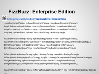 FizzBuzz: Enterprise Edition
EnterpriseQualityCoding/FizzBuzzEnterpriseEdition
LoopComponentFactory myLoopComponentFactory = new LoopComponentFactory();
LoopInitializer myLoopInitializer = myLoopComponentFactory.createLoopInitializer();
LoopCondition myLoopCondition = myLoopComponentFactory.createLoopCondition();
LoopStep myLoopStep = myLoopComponentFactory.createLoopStep();
IsEvenlyDivisibleStrategyFactory myFizzStrategyFactory = new FizzStrategyFactory();
IsEvenlyDivisibleStrategy myFizzStrategy = myFizzStrategyFactory.createIsEvenlyDivisibleStrategy();
StringPrinterFactory myFizzStringPrinterFactory = new FizzStringPrinterFactory();
StringPrinter myFizzStringPrinter = myFizzStringPrinterFactory.createStringPrinter();
IsEvenlyDivisibleStrategyFactory myBuzzStrategyFactory = new BuzzStrategyFactory();
IsEvenlyDivisibleStrategy myBuzzStrategy = myBuzzStrategyFactory.createIsEvenlyDivisibleStrategy();
StringPrinterFactory myBuzzStringPrinterFactory = new BuzzStringPrinterFactory();
StringPrinter myBuzzStringPrinter = myBuzzStringPrinterFactory.createStringPrinter();
IsEvenlyDivisibleStrategyFactory myNoFizzNoBuzzStrategyFactory = new NoFizzNoBuzzStrategyFactory();
…..

 