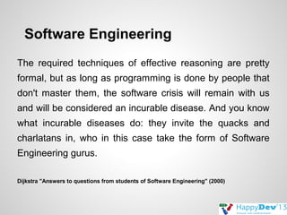 Software Engineering
The required techniques of effective reasoning are pretty
formal, but as long as programming is done by people that
don't master them, the software crisis will remain with us
and will be considered an incurable disease. And you know
what incurable diseases do: they invite the quacks and
charlatans in, who in this case take the form of Software
Engineering gurus.
Dijkstra "Answers to questions from students of Software Engineering" (2000)

 