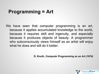 Programming = Art
We have seen that computer programming is an art,
because it applies accumulated knowledge to the world,
because it requires skill and ingenuity, and especially
because it produces objects of beauty. A programmer
who subconsciously views himself as an artist will enjoy
what he does and will do it better.
D. Knuth, Computer Programming as an Art (1974)

 