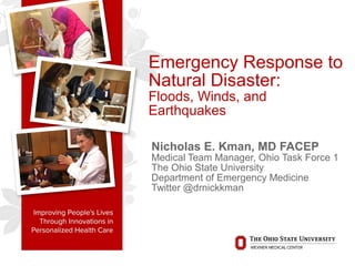 Emergency Response to
Natural Disaster:
Floods, Winds, and
Earthquakes
Nicholas E. Kman, MD FACEP
Medical Team Manager, Ohio Task Force 1
The Ohio State University
Department of Emergency Medicine
Twitter @drnickkman
 