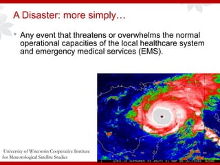 A Disaster: more simply…
 Any event that threatens or overwhelms the normal
operational capacities of the local healthcare system
and emergency medical services (EMS).
University of Wisconsin Cooperative Institute
for Meteorological Satellite Studies
 