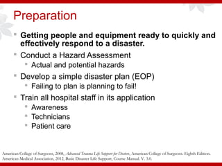 Preparation
 Getting people and equipment ready to quickly and
effectively respond to a disaster.
 Conduct a Hazard Assessment
 Actual and potential hazards
 Develop a simple disaster plan (EOP)
 Failing to plan is planning to fail!
 Train all hospital staff in its application
 Awareness
 Technicians
 Patient care
American College of Surgeons, 2008, Advanced Trauma Life Support for Doctors, American College of Surgeons. Eighth Edition.
American Medical Association, 2012, Basic Disaster Life Support, Course Manual. V. 3.0.
 