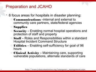 Preparation and JCAHO
 6 focus areas for hospitals in disaster planning:
o Communications –internal and external to
community care partners, state/federal agencies
o Supplies
o Security – Enabling normal hospital operations and
protection of staff and property
o Staff – Roles and Responsibilities within a standard
Hospital Incident Command Structure
o Utilities – Enabling self-sufficiency for goal of 96
hours
o Clinical Activity – Maintaining care, supporting
vulnerable populations, alternate standards of care
26 http://www.jointcommission.org/emergency_management.aspx
 