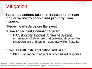 Mitigation
Sustained actions taken to reduce or eliminate
long-term risk to people and property from
hazards.
Reducing effects before the event
Have an Incident Command System
 HICS (Hospital Incident Command System):
organizational structure that provides direction for
management of disaster response within hospital.
Train all staff in its application and use
 Plan in advance to ensure a coordinated response
American College of Surgeons, 2008, Advanced Trauma Life Support for Doctors, American College of Surgeons. Eighth Edition.
American Medical Association, 2012, Basic Disaster Life Support, Course Manual. V. 3.0.
 