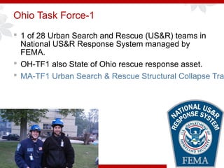 Ohio Task Force-1
 1 of 28 Urban Search and Rescue (US&R) teams in
National US&R Response System managed by
FEMA.
 OH-TF1 also State of Ohio rescue response asset.
 MA-TF1 Urban Search & Rescue Structural Collapse Tra
 