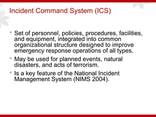 Incident Command System (ICS)
 Set of personnel, policies, procedures, facilities,
and equipment, integrated into common
organizational structure designed to improve
emergency response operations of all types.
 May be used for planned events, natural
disasters, and acts of terrorism.
 Is a key feature of the National Incident
Management System (NIMS 2004).
 