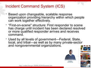 Incident Command System (ICS)
 Based upon changeable, scalable response
organization providing hierarchy within which people
can work together effectively.
 “First-on-scene" structure: First responder to scene
has charge until incident has been declared resolved
or more qualified responder arrives and receives
command.
 Used by all levels of government—Federal, State,
local, and tribal—as well as by many private-sector
and nongovernmental organizations.
http://emilms.fema.gov/IS200b/ICS0102summary.htm
 