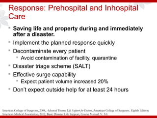 Response: Prehospital and Inhospital
Care
 Saving life and property during and immediately
after a disaster.
 Implement the planned response quickly
 Decontaminate every patient
 Avoid contamination of facility, quarantine
 Disaster triage scheme (SALT)
 Effective surge capability
 Expect patient volume increased 20%
 Don’t expect outside help for at least 24 hours
American College of Surgeons, 2008, Advanced Trauma Life Support for Doctors, American College of Surgeons. Eighth Edition.
American Medical Association, 2012, Basic Disaster Life Support, Course Manual. V. 3.0.
 