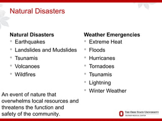 Natural Disasters
Natural Disasters
 Earthquakes
 Landslides and Mudslides
 Tsunamis
 Volcanoes
 Wildfires
Weather Emergencies
 Extreme Heat
 Floods
 Hurricanes
 Tornadoes
 Tsunamis
 Lightning
 Winter Weather
An event of nature that
overwhelms local resources and
threatens the function and
safety of the community.
 