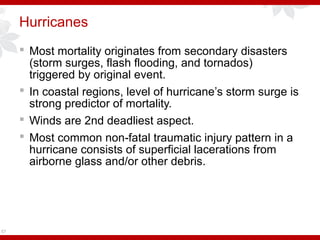 Hurricanes
 Most mortality originates from secondary disasters
(storm surges, flash flooding, and tornados)
triggered by original event.
 In coastal regions, level of hurricane’s storm surge is
strong predictor of mortality.
 Winds are 2nd deadliest aspect.
 Most common non fatal traumatic injury pattern in a‑
hurricane consists of superficial lacerations from
airborne glass and/or other debris.
57
 