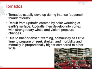 Tornados
 Tornados usually develop during intense “supercell
thunderstorms”.
 Result from updrafts created by solar warming of
earth’s surface. Updrafts then develop into vortex
with strong rotary winds and violent pressure
changes.
 Due to brief or absent warning, community has little
time to prepare or seek shelter, and morbidity and
mortality is proportionally higher compared to other
WDs.
58
 